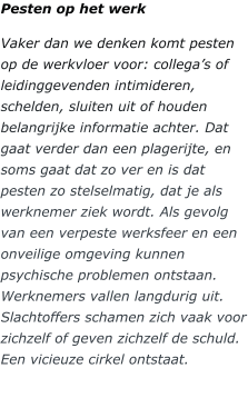 Pesten op het werk Vaker dan we denken komt pesten op de werkvloer voor: collega’s of leidinggevenden intimideren, schelden, sluiten uit of houden belangrijke informatie achter. Dat gaat verder dan een plagerijte, en soms gaat dat zo ver en is dat pesten zo stelselmatig, dat je als werknemer ziek wordt. Als gevolg van een verpeste werksfeer en een onveilige omgeving kunnen psychische problemen ontstaan. Werknemers vallen langdurig uit. Slachtoffers schamen zich vaak voor zichzelf of geven zichzelf de schuld. Een vicieuze cirkel ontstaat.